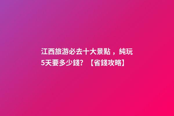 江西旅游必去十大景點，純玩5天要多少錢？【省錢攻略】